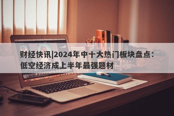 财经快讯|2024年中十大热门板块盘点：低空经济成上半年最强题材