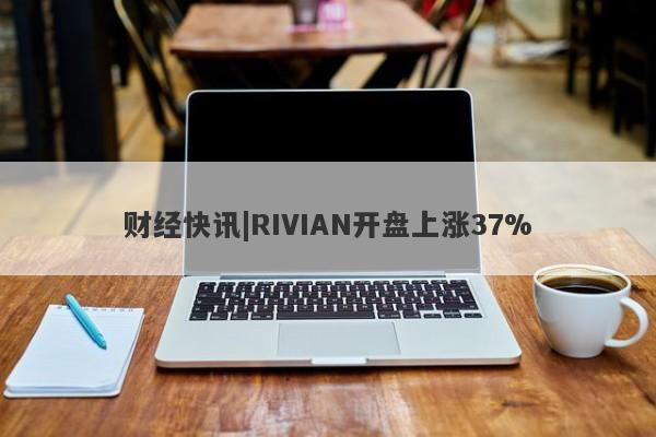 财经快讯|RIVIAN开盘上涨37%