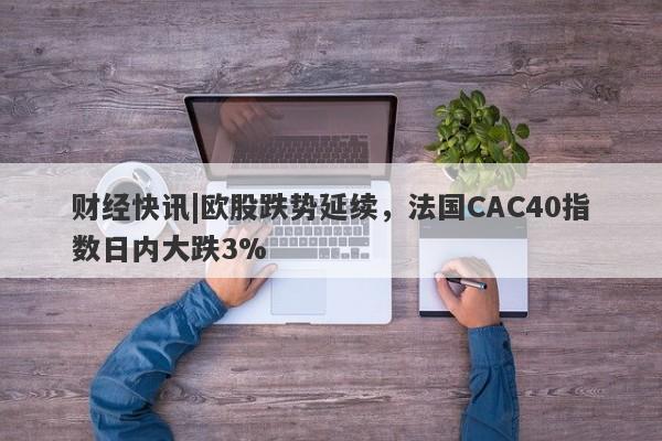 财经快讯|欧股跌势延续，法国CAC40指数日内大跌3%