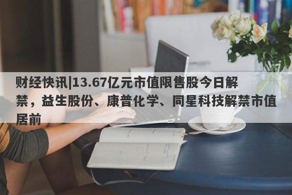 财经快讯|13.67亿元市值限售股今日解禁，益生股份、康普化学、同星科技解禁市值居前