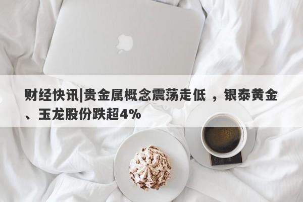 财经快讯|贵金属概念震荡走低 ，银泰黄金、玉龙股份跌超4%