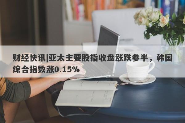 财经快讯|亚太主要股指收盘涨跌参半，韩国综合指数涨0.15%