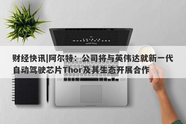 财经快讯|阿尔特：公司将与英伟达就新一代自动驾驶芯片Thor及其生态开展合作