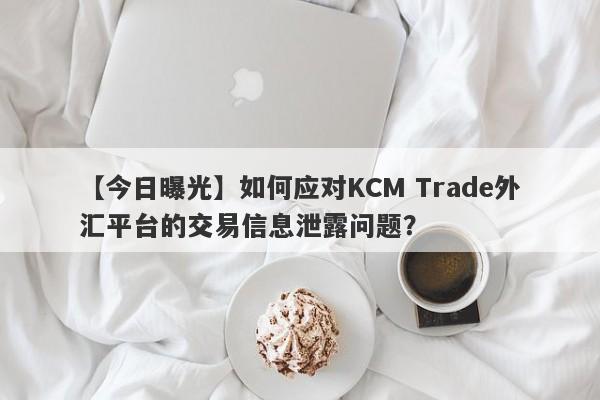 【今日曝光】如何应对KCM Trade外汇平台的交易信息泄露问题？