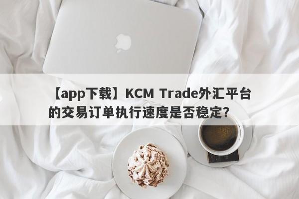 【app下载】KCM Trade外汇平台的交易订单执行速度是否稳定？