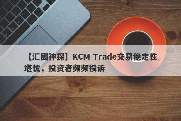 【汇圈神探】KCM Trade交易稳定性堪忧，投资者频频投诉