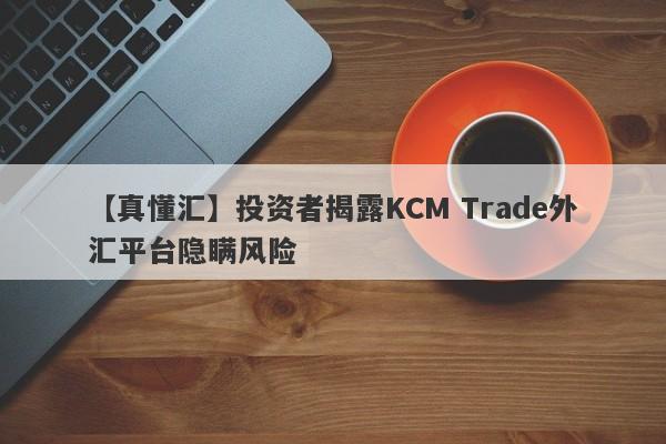 【真懂汇】投资者揭露KCM Trade外汇平台隐瞒风险