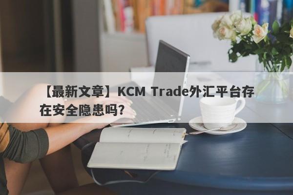 【最新文章】KCM Trade外汇平台存在安全隐患吗？