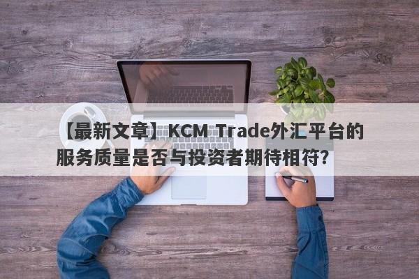 【最新文章】KCM Trade外汇平台的服务质量是否与投资者期待相符？