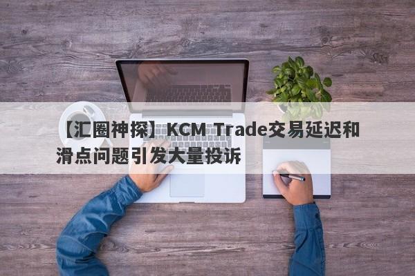 【汇圈神探】KCM Trade交易延迟和滑点问题引发大量投诉