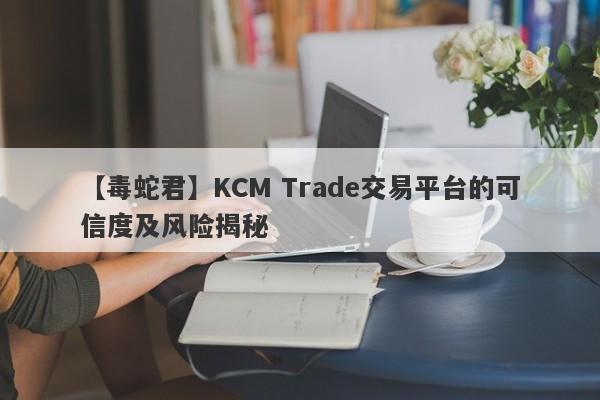 【毒蛇君】KCM Trade交易平台的可信度及风险揭秘