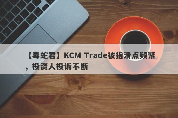 【毒蛇君】KCM Trade被指滑点频繁，投资人投诉不断