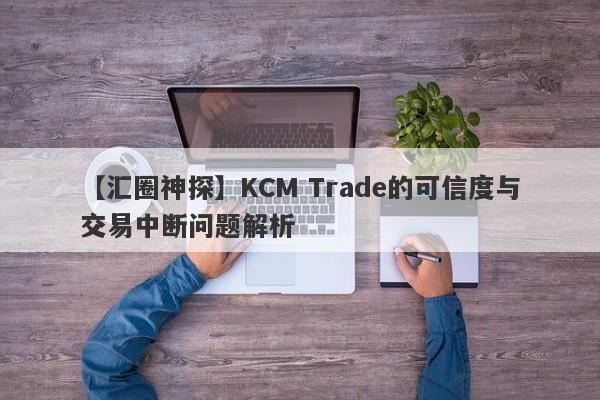 【汇圈神探】KCM Trade的可信度与交易中断问题解析