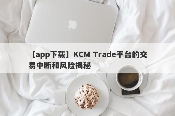 【app下载】KCM Trade平台的交易中断和风险揭秘