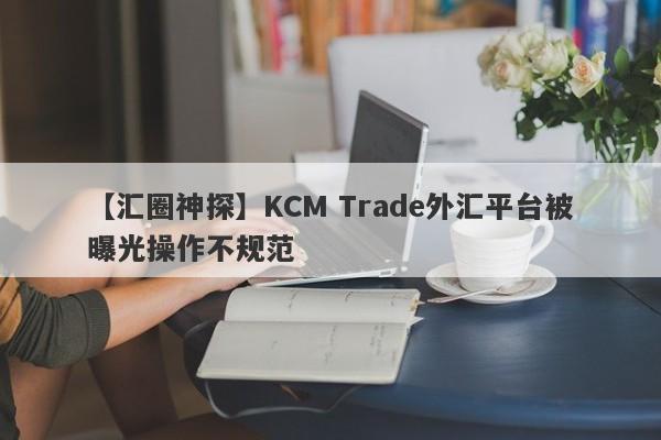 【汇圈神探】KCM Trade外汇平台被曝光操作不规范