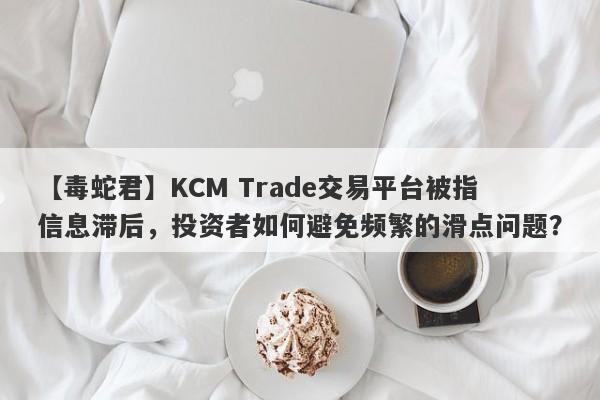 【毒蛇君】KCM Trade交易平台被指信息滞后，投资者如何避免频繁的滑点问题？