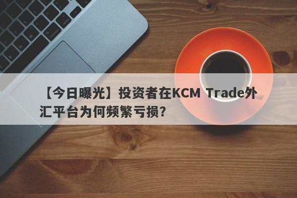 【今日曝光】投资者在KCM Trade外汇平台为何频繁亏损？