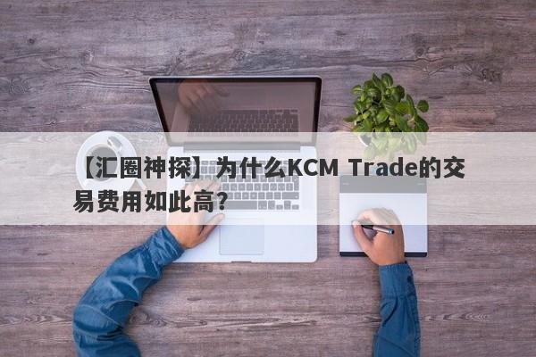 【汇圈神探】为什么KCM Trade的交易费用如此高？