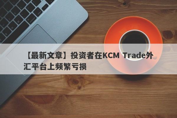 【最新文章】投资者在KCM Trade外汇平台上频繁亏损