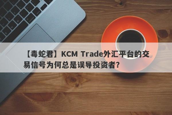 【毒蛇君】KCM Trade外汇平台的交易信号为何总是误导投资者？