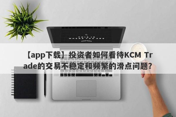 【app下载】投资者如何看待KCM Trade的交易不稳定和频繁的滑点问题？