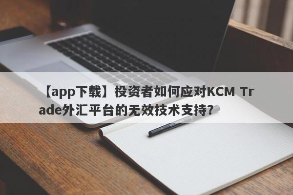 【app下载】投资者如何应对KCM Trade外汇平台的无效技术支持？