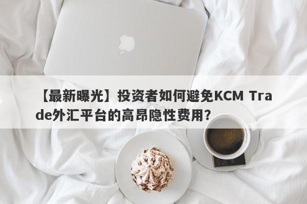 【最新曝光】投资者如何避免KCM Trade外汇平台的高昂隐性费用？