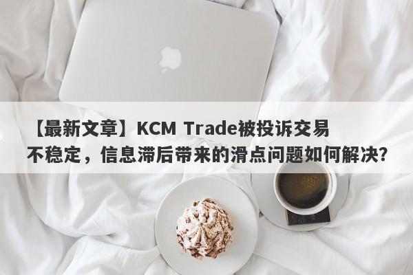 【最新文章】KCM Trade被投诉交易不稳定，信息滞后带来的滑点问题如何解决？