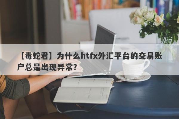 【毒蛇君】为什么htfx外汇平台的交易账户总是出现异常？