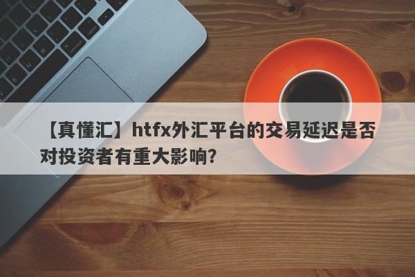 【真懂汇】htfx外汇平台的交易延迟是否对投资者有重大影响？