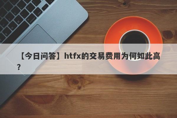 【今日问答】htfx的交易费用为何如此高？