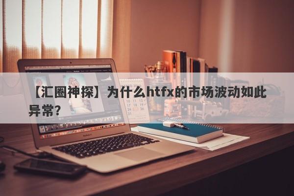 【汇圈神探】为什么htfx的市场波动如此异常？