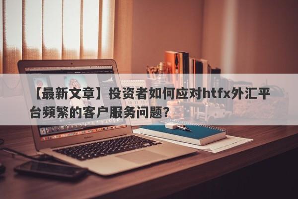 【最新文章】投资者如何应对htfx外汇平台频繁的客户服务问题？