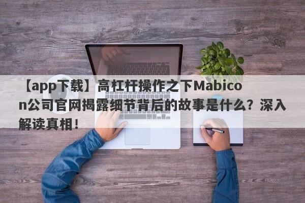 【app下载】高杠杆操作之下Mabicon公司官网揭露细节背后的故事是什么？深入解读真相！