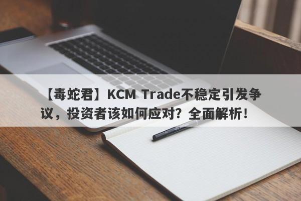 【毒蛇君】KCM Trade不稳定引发争议，投资者该如何应对？全面解析！