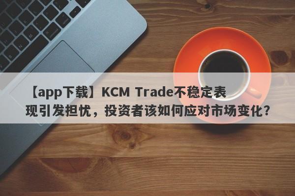 【app下载】KCM Trade不稳定表现引发担忧，投资者该如何应对市场变化？