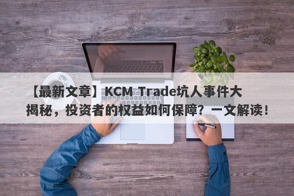 【最新文章】KCM Trade坑人事件大揭秘，投资者的权益如何保障？一文解读！