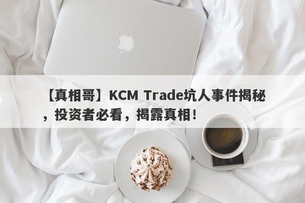 【真相哥】KCM Trade坑人事件揭秘，投资者必看，揭露真相！