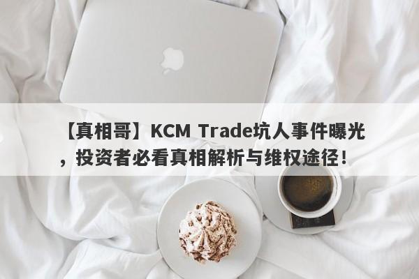 【真相哥】KCM Trade坑人事件曝光，投资者必看真相解析与维权途径！