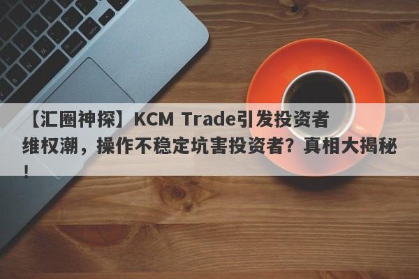 【汇圈神探】KCM Trade引发投资者维权潮，操作不稳定坑害投资者？真相大揭秘！