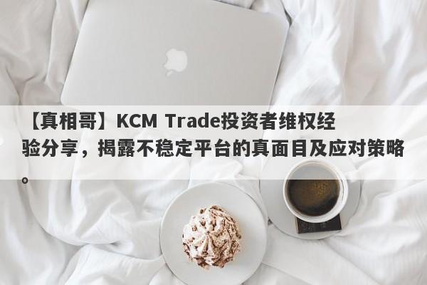 【真相哥】KCM Trade投资者维权经验分享，揭露不稳定平台的真面目及应对策略。