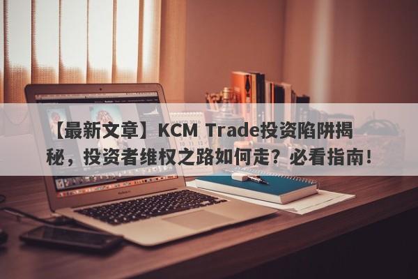 【最新文章】KCM Trade投资陷阱揭秘，投资者维权之路如何走？必看指南！