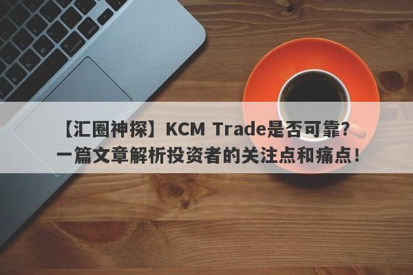 【汇圈神探】KCM Trade是否可靠？一篇文章解析投资者的关注点和痛点！