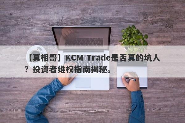 【真相哥】KCM Trade是否真的坑人？投资者维权指南揭秘。