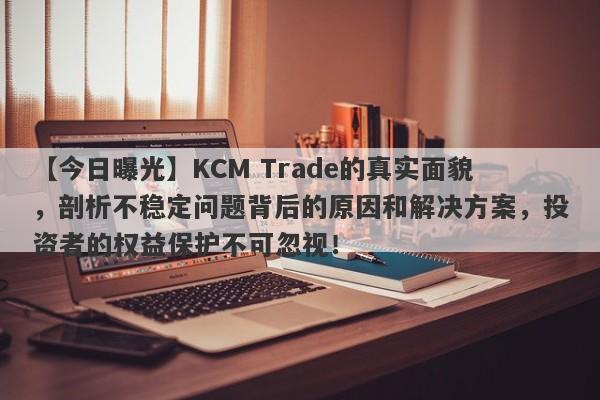 【今日曝光】KCM Trade的真实面貌，剖析不稳定问题背后的原因和解决方案，投资者的权益保护不可忽视！