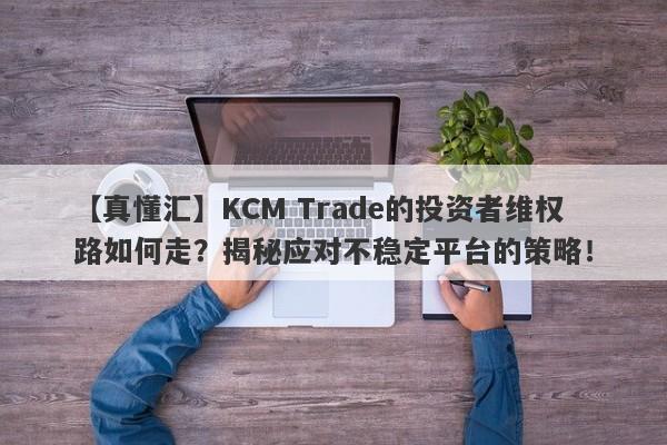 【真懂汇】KCM Trade的投资者维权路如何走？揭秘应对不稳定平台的策略！