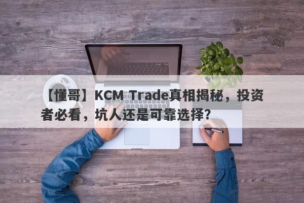 【懂哥】KCM Trade真相揭秘，投资者必看，坑人还是可靠选择？