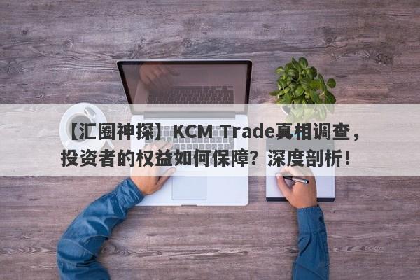 【汇圈神探】KCM Trade真相调查，投资者的权益如何保障？深度剖析！