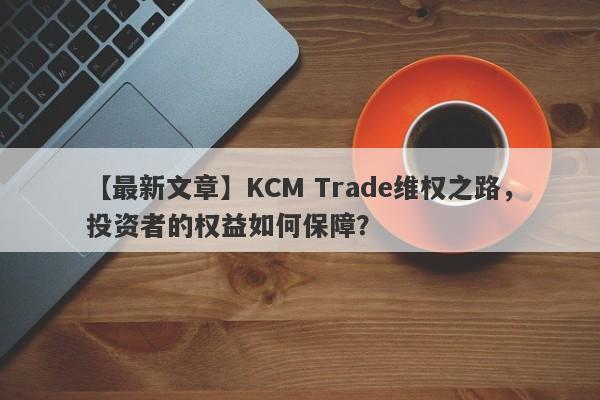 【最新文章】KCM Trade维权之路，投资者的权益如何保障？