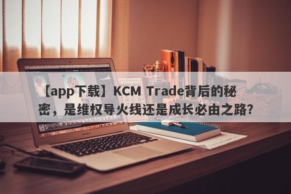 【app下载】KCM Trade背后的秘密，是维权导火线还是成长必由之路？